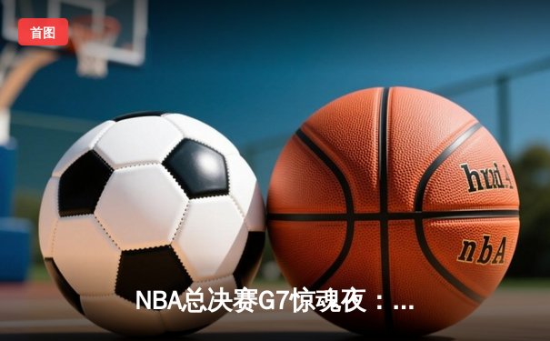 NBA总决赛G7惊魂夜：独行侠加时绝地翻盘，东契奇47分创历史