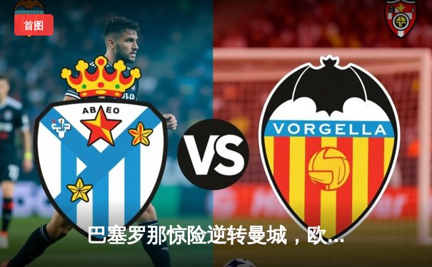 巴塞罗那惊险逆转曼城，欧冠决赛上演经典对决