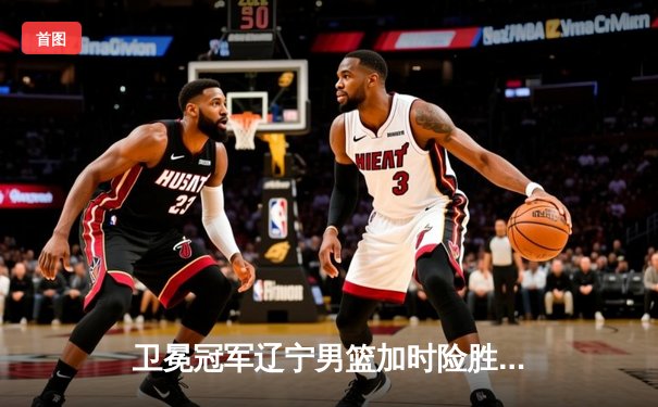 卫冕冠军辽宁男篮加时险胜广东，总决赛2-0领先夺赛点