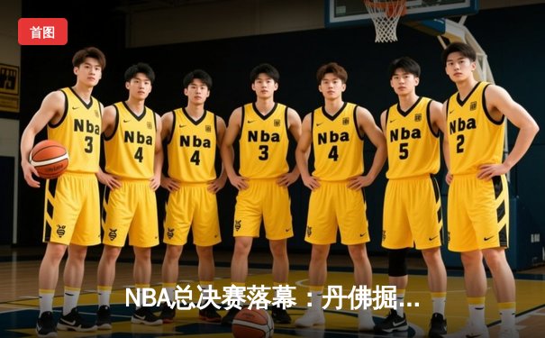 NBA总决赛落幕：丹佛掘金首夺总冠军，约基奇荣膺FMVP