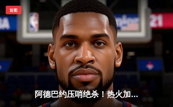 阿德巴约压哨绝杀！热火加时险胜凯尔特人 东决悬念再起