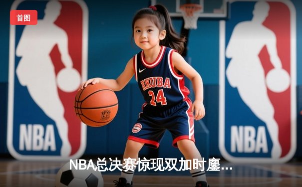 NBA总决赛惊现双加时鏖战！雄鹿字母哥空砍44分，勇士库里三分绝杀捍卫主场