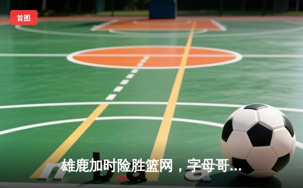 雄鹿加时险胜篮网，字母哥44分创赛季新高