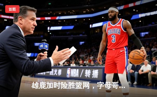 雄鹿加时险胜篮网，字母哥44分14篮板率队捍卫主场