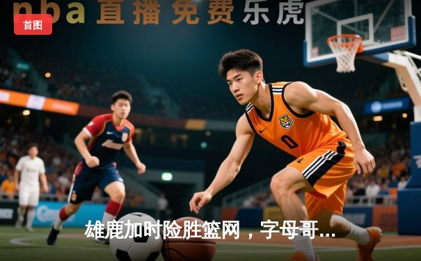 雄鹿加时险胜篮网，字母哥44分主宰密尔沃基之夜