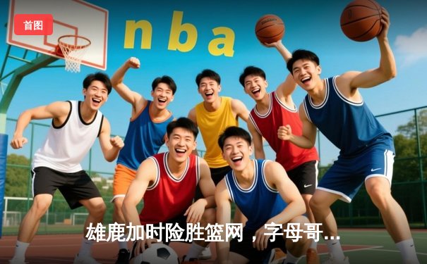 雄鹿加时险胜篮网，字母哥44分14篮板率队捍卫主场