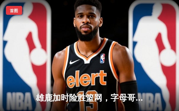 雄鹿加时险胜篮网，字母哥44分14篮板率队捍卫主场