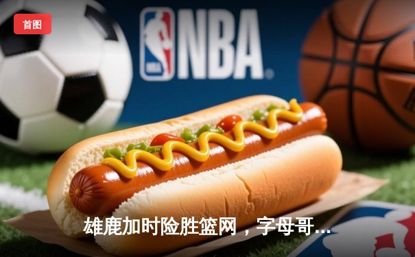 雄鹿加时险胜篮网，字母哥44分14篮板率队捍卫主场